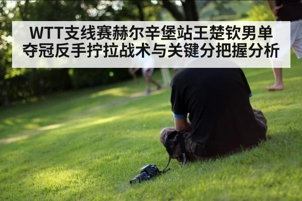 WTT支线赛赫尔辛堡站王楚钦男单夺冠反手拧拉战术与关键分把握分析